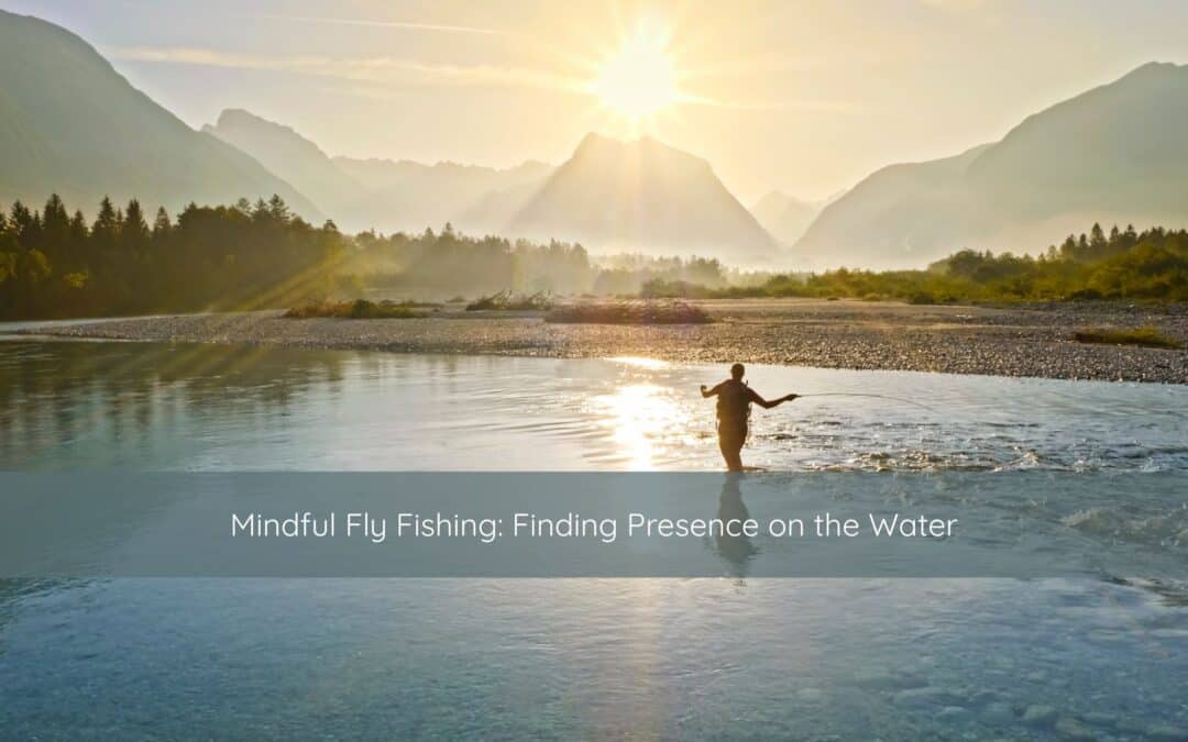 Mindful Fly Fishing: Finding Presence on the Water