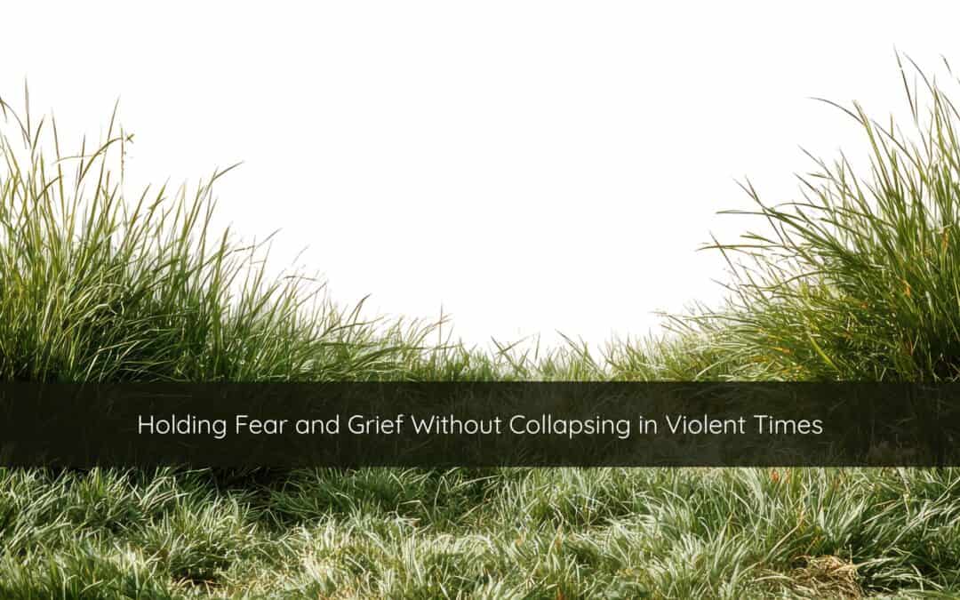 Holding Fear and Grief Without Collapsing in Violent Times